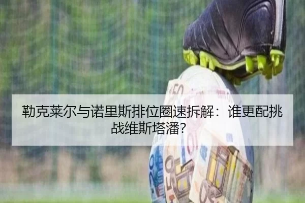 勒克莱尔与诺里斯排位圈速拆解：谁更配挑战维斯塔潘？