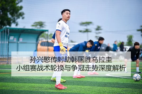 孙兴慜传射助韩国胜乌拉圭 小组赛战术轮换与争冠走势深度解析