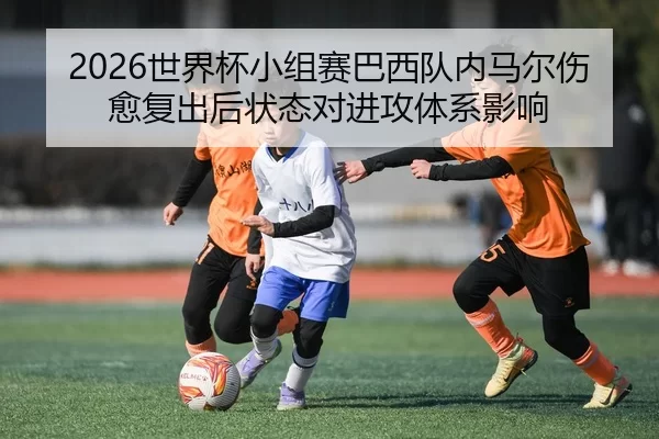 2026世界杯小组赛巴西队内马尔伤愈复出后状态对进攻体系影响