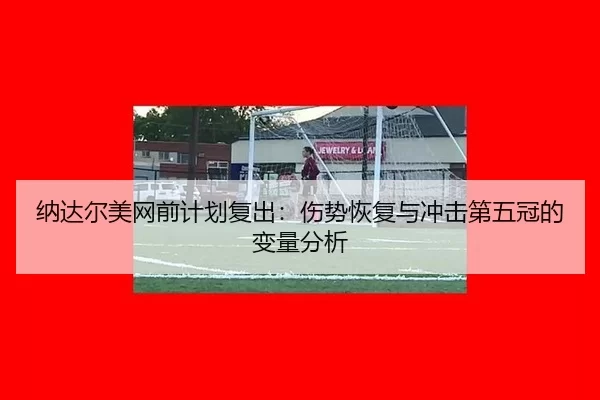 纳达尔美网前计划复出：伤势恢复与冲击第五冠的变量分析